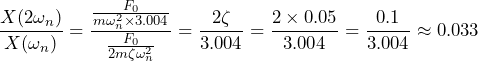 \begin{equation*} \frac{X(2\omega_{n})}{X(\omega_{n})}=\frac{\frac{F_{0}}{m\omega^2_{n}\times 3.004}}{\frac{F_{0}}{2m\zeta\omega^2_{n}}}=\frac{2\zeta}{3.004}=\frac{2\times 0.05}{3.004}=\frac{0.1}{3.004}\approx 0.033 \end{equation*}